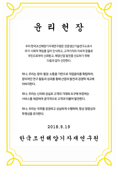 우리 한국조선해양기자재연구원은 전문생산기술연구소로서 국가·사회적 책임을 깊이 인식하고, 고객가치의 지속적 창출로 국민으로부터 신뢰받고, 해양산업 발전을 선도하기 위해 다음과 같이 선언한다.